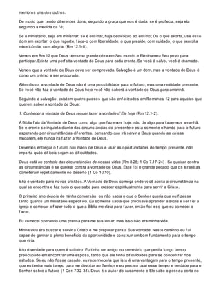 membros uns dos outros.
De modo que, tendo dif erentes dons, segundo a graça que nos é dada, se é prof ecia, seja ela
segundo a medida da f é;
Se é ministério, seja em ministrar; se é ensinar, haja dedicação ao ensino; Ou o que exorta, use esse
dom em exortar; o que reparte, f aça-o com liberalidade; o que preside, com cuidado; o que exercita
misericórdia, com alegria. (Rm 12.1-8).
Vemos em Rm 12 que Deus tem uma grande obra em Seu mundo e Ele chamou Seu povo para
participar. Existe uma perf eita vontade de Deus para cada crente. Se você é salvo, você é chamado.
Vemos que a vontade de Deus deve ser comprovada. Salvação é um dom, mas a vontade de Deus é
como um prêmio a ser procurado.
Além disso, a vontade de Deus não é uma possibilidade para o f uturo, mas uma realidade presente.
Se você não f az a vontade de Deus hoje você não saberá a vontade de Deus para amanhã.
Seguindo a salvação, existem quatro passos que são enf atizados em Romanos 12 para aqueles que
querem saber a vontade de Deus:
1. Conhecer a vontade de Deus requer fazer a vontade d`Ele hoje (Rm 12.1-2).
A Bíblia f ala da Vontade de Deus como algo que f azemos hoje, não de algo para f azermos amanhã.
Se o crente se inquieta diante das circunstâncias do presente e está somente olhando para o f uturo
esperando por circunstâncias dif erentes, pensando que irá servir a Deus quando as coisas
mudarem, ele nunca irá f azer a Vontade de Deus.
Devemos entregar o f uturo nas mãos de Deus e usar as oportunidades do tempo presente, não
importa quão dif íceis sejam as dif iculdades.
Deus está no controle das circunstâncias de nossas vidas (Rm 8.28; 1 Co 7.17-24) . Se queixar contra
as circunstâncias é se queixar contra a vontade de Deus. Este f oi o grande pecado que os Israelitas
cometeram repetidamente no deserto (1 Co 10:10).
Isto é verdade para novos cristãos. A Vontade de Deus começa onde você aceita a circunstância na
qual se encontra e f az tudo o que sabe para crescer espiritualmente para servir a Cristo.
O primeiro ano depois de minha conversão, eu não sabia o que o Senhor queria que eu f izesse
tanto quanto um ministério específ ico. Eu somente sabia que precisava aprender a Bíblia e ser f iel a
igreja e começar a f azer tudo o que a Bíblia me dizia para f azer, então f oi isso que eu comecei a
f azer.
Eu comecei operando uma prensa para me sustentar, mas isso não era minha vida.
Minha vida era buscar e servir a Cristo e me preparar para a Sua vontade. Neste caminho eu f ui
capaz de ganhar o pleno benef icio da oportunidade e construir um bom f undamento para o tempo
que viria.
Isto é verdade para quem é solteiro. Eu tinha um amigo no seminário que perdia longo tempo
preocupado em encontrar uma esposa, tanto que ele tinha dif iculdades para se concentrar nos
estudos. Se eu não f osse casado, eu reconheceria que isto é uma vantagem para o tempo presente,
que eu tenha mais tempo para me devotar ao Senhor e eu preciso usar esse tempo e verdade para o
Senhor sobre o f uturo (1 Cor. 7:32-34). Deus é o autor do casamento e Ele sabe a pessoa certa no
 