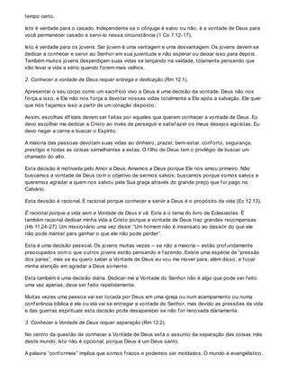 tempo certo.
Isto é verdade para o casado. Independente se o cônjuge é salvo ou não, é a vontade de Deus para
você permanecer casado e servi-lo nessa circunstância (1 Co 7.12-17).
Isto é verdade para os jovens. Ser jovem é uma vantagem e uma desvantagem. Os jovens devem se
dedicar a conhecer e servir ao Senhor em sua juventude e não esperar ou deixar isso para depois.
Também muitos jovens desperdiçam suas vidas se lançando na vaidade, tolamente pensando que
irão levar a vida a sério quando f orem mais velhos.
2. Conhecer a vontade de Deus requer entrega e dedicação (Rm 12.1).
Apresentar o seu corpo como um sacrif ício vivo a Deus é uma decisão da vontade. Deus não nos
f orça a isso, e Ele não nos f orça a devotar nossas vidas totalmente a Ele após a salvação. Ele quer
que nós f açamos isso a partir de um coração disposto.
Assim, escolhas dif íceis devem ser f eitas por aqueles que querem conhecer a vontade de Deus. Eu
devo escolher me dedicar a Cristo ao invés de perseguir e satisf azer os meus desejos egoístas. Eu
devo negar a carne e buscar o Espírito.
A maioria das pessoas devotam suas vidas ao dinheiro, prazer, bem-estar, conf orto, segurança,
prestígio e todas as coisas semelhantes a estas. O f ilho de Deus tem o privilégio de buscar um
chamado do alto.
Esta decisão é motivada pelo Amor a Deus. Amamos a Deus porque Ele nos amou primeiro. Não
buscamos a vontade de Deus com o objetivo de sermos salvos; buscamos porque somos salvos e
queremos agradar a quem nos salvou pela Sua graça através do grande preço que f oi pago no
Calvário.
Esta decisão é racional. É racional porque conhecer e servir a Deus é o propósito da vida (Ec 12.13).
É racional porque a vida sem a Vontade de Deus é vã. Este é o tema do livro de Eclesiastes. É
também racional dedicar minha vida a Cristo porque a vontade de Deus traz grandes recompensas
(Hb 11.24-27). Um missionário uma vez disse: “Um homem não é insensato ao desistir do que ele
não pode manter para ganhar o que ele não pode perder”.
Esta é uma decisão pessoal. Os jovens muitas vezes – se não a maioria – estão prof undamente
preocupados com o que outros jovens estão pensando e f azendo. Existe uma espécie de “pressão
dos pares”, mas se eu quero saber a Vontade de Deus eu vou me mover para, além disso, e f ocar
minha atenção em agradar a Deus somente.
Esta também é uma decisão diária. Dedicar-me a Vontade do Senhor não é algo que pode ser f eito
uma vez apenas; deve ser f eito repetidamente.
Muitas vezes uma pessoa vai ser tocada por Deus em uma igreja ou num acampamento ou numa
conf erência bíblica e ele ou ela vai se entregar a vontade do Senhor, mas devido as pressões da vida
e das guerras espirituais esta decisão pode desaparecer se não f or renovada diariamente.
3. Conhecer a Vontade de Deus requer separação (Rm 12.2).
No centro da questão de conhecer a Vontade de Deus está o assunto da separação das coisas más
deste mundo. Isto não é opcional, porque Deus é um Deus santo.
A palavra “conf ormeis” implica que somos f racos e podemos ser moldados. O mundo é evangelístico.
 