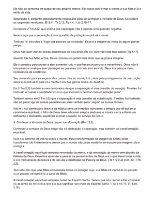 Ele não se contenta em cuidar de seu próprio intento. Ele busca conf ormar o crente à sua f ilosof ia e
estilo de vida.
Separação é, portanto absolutamente necessário para se conhecer a vontade de Deus. Considere
os seguintes versículos: Ef 5:11; Tt 2:12; Tg 4:4; 1 Jo 2:15-17.
Considere 2 Tm 2.22, que ensina que separação não é apenas uma questão negativa.
Vemos aqui que a separação é uma questão de proteção espiritual e moral.
Timóteo f oi instruído a “f ugir das paixões da mocidade.” Essa é a imagem da vinda de algum grande
perigo.
Deus não quer tirar as coisas prazerosas do seu povo. Ele é o autor de toda boa dádiva (Tg 1.17).
Quando Ele f ez Adão e Eva, Ele os colocou no jardim mais lindo que se possa imaginar.
Ele o projetou para prover a eles somente tudo o que f osse prazeroso e maravilhoso. Deus não é
uma pessoa cruel que quer perseguir as pessoas com leis sem sentido. Deus é a pessoa mais
compassiva da existência.
Seu comando para se separar das coisas más do mundo f oi criada para proteger-nos da destruição
moral e espiritual. É para nos manter f ora das garras cruéis do demônio.
Em 2 Tm 2.22 também somos lembrados de que a separação é uma questão do coração. Timóteo f oi
instruído a buscar a santidade “com os que invocam o Senhor com um coração puro”.
Também vemos em 2 Tm 2:22 que a separação é uma questão de substituição. Timóteo f oi instruído
não só para f ugir de coisas pecaminosas, mas também para “seguir” as coisas divinas.
Não é o suf iciente para desistir da música sensual e modas mundanas e amigos que dif icultam a
caminhada espiritual; o f ilho de Deus deve adicionar amigos piedosos e música sacra e literatura
edif icante e atividades saudáveis e estar ocupado no serviço de Cristo.
4. Conhecer a Vontade de Deus requer transformação (Rm 12.2).
Conhecer a vontade de Deus exige não só dedicação e separação, mas também de transf ormação
espiritual.
Este é o caminho da vitória sobre o mundo. Pela transf ormação da imagem de Cristo pode
transf ormar tão f irmemente o crente que o mundo não pode moldá-lo em sua própria imagem tola e
corrupta.
A transf ormação espiritual vem pela renovação da mente, e da renovação da mente vem através da
Palavra de Deus. Devemos aprender a pensar os pensamentos de Deus e é o que transf orma a vida,
e isto vem através da leitura e do estudo e meditação na Palavra de Deus. ( Sl 119.9 Jo 8.31-32, 1 Pe
2.2).
Tem sido dito que uma Bíblia empoeirada indica um coração sujo, e a Bíblia irá mantê-lo no pecado
ou o pecado vai mantê-lo a partir da Bíblia.
A transf ormação espiritual vem pelo poder do Espírito Santo. Temos que nos render a Ele, colocá-lo
no assento do motorista. Isto é o que signif ica “ser cheio do Espírito Santo.” ( Gl 5.16-17, Ef 4.30,
5.18).
 