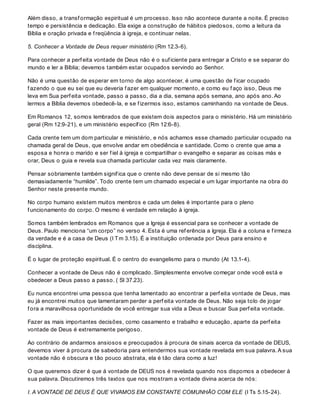 Além disso, a transf ormação espiritual é um processo. Isso não acontece durante a noite. É preciso
tempo e persistência e dedicação. Ela exige a construção de hábitos piedosos, como a leitura da
Bíblia e oração privada e f reqüência à igreja, e continuar nelas.
5. Conhecer a Vontade de Deus requer ministério (Rm 12.3-6).
Para conhecer a perf eita vontade de Deus não é o suf iciente para entregar a Cristo e se separar do
mundo e ler a Bíblia; devemos também estar ocupados servindo ao Senhor.
Não é uma questão de esperar em torno de algo acontecer, é uma questão de f icar ocupado
f azendo o que eu sei que eu deveria f azer em qualquer momento, e como eu f aço isso, Deus me
leva em Sua perf eita vontade, passo a passo, dia a dia, semana após semana, ano após ano. Ao
lermos a Bíblia devemos obedecê-la, e se f izermos isso, estamos caminhando na vontade de Deus.
Em Romanos 12, somos lembrados de que existem dois aspectos para o ministério. Há um ministério
geral (Rm 12:9-21), e um ministério específ ico (Rm 12:6-8).
Cada crente tem um dom particular e ministério, e nós achamos esse chamado particular ocupado na
chamada geral de Deus, que envolve andar em obediência e santidade. Como o crente que ama a
esposa e honra o marido e ser f iel à igreja e compartilhar o evangelho e separar as coisas más e
orar, Deus o guia e revela sua chamada particular cada vez mais claramente.
Pensar sobriamente também signif ica que o crente não deve pensar de si mesmo tão
demasiadamente “humilde”. Todo crente tem um chamado especial e um lugar importante na obra do
Senhor neste presente mundo.
No corpo humano existem muitos membros e cada um deles é importante para o pleno
f uncionamento do corpo. O mesmo é verdade em relação à igreja.
Somos também lembrados em Romanos que a Igreja é essencial para se conhecer a vontade de
Deus. Paulo menciona “um corpo” no verso 4. Esta é uma ref erência a Igreja. Ela é a coluna e f irmeza
da verdade e é a casa de Deus (I Tm 3.15). É a instituição ordenada por Deus para ensino e
disciplina.
É o lugar de proteção espiritual. É o centro do evangelismo para o mundo (At 13.1-4).
Conhecer a vontade de Deus não é complicado. Simplesmente envolve começar onde você está e
obedecer a Deus passo a passo. ( Sl 37.23).
Eu nunca encontrei uma pessoa que tenha lamentado ao encontrar a perf eita vontade de Deus, mas
eu já encontrei muitos que lamentaram perder a perf eita vontade de Deus. Não seja tolo de jogar
f ora a maravilhosa oportunidade de você entregar sua vida a Deus e buscar Sua perf eita vontade.
Fazer as mais importantes decisões, como casamento e trabalho e educação, aparte da perf eita
vontade de Deus é extremamente perigoso.
Ao contrário de andarmos ansiosos e preocupados à procura de sinais acerca da vontade de DEUS,
devemos viver à procura de sabedoria para entendermos sua vontade revelada em sua palavra. A sua
vontade não é obscura e tão pouco abstrata, ela é tão clara como a luz!
O que queremos dizer é que á vontade de DEUS nos é revelada quando nos dispomos a obedecer á
sua palavra. Discutiremos três textos que nos mostram a vontade divina acerca de nós:
I. A VONTADE DE DEUS É QUE VIVAMOS EM CONSTANTE COMUNHÃO COM ELE (I Ts 5.15-24).
 