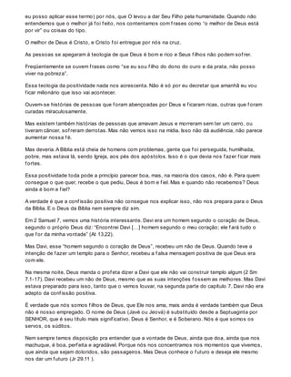 eu posso aplicar esse termo) por nós, que O levou a dar Seu Filho pela humanidade. Quando não
entendemos que o melhor já f oi f eito, nos contentamos com f rases como “o melhor de Deus está
por vir” ou coisas do tipo.
O melhor de Deus é Cristo, e Cristo f oi entregue por nós na cruz.
As pessoas se apegaram à teologia de que Deus é bom e rico e Seus f ilhos não podem sof rer.
Freqüentemente se ouvem f rases como “se eu sou f ilho do dono do ouro e da prata, não posso
viver na pobreza”.
Essa teologia da positividade nada nos acrescenta. Não é só por eu decretar que amanhã eu vou
f icar milionário que isso vai acontecer.
Ouvem-se histórias de pessoas que f oram abençoadas por Deus e f icaram ricas, outras que f oram
curadas miraculosamente.
Mas existem também histórias de pessoas que amavam Jesus e morreram sem ter um carro, ou
tiveram câncer, sof reram derrotas. Mas não vemos isso na mídia. Isso não dá audiência, não parece
aumentar nossa f é.
Mas deveria. A Bíblia está cheia de homens com problemas, gente que f oi perseguida, humilhada,
pobre, mas estava lá, sendo Igreja, aos pés dos apóstolos. Isso é o que devia nos f azer f icar mais
f ortes.
Essa positividade toda pode a princípio parecer boa, mas, na maioria dos casos, não é. Para quem
consegue o que quer, recebe o que pediu, Deus é bom e f iel. Mas e quando não recebemos? Deus
ainda é bom e f iel?
A verdade é que a conf issão positiva não consegue nos explicar isso, não nos prepara para o Deus
da Bíblia. E o Deus da Bíblia nem sempre diz sim.
Em 2 Samuel 7, vemos uma história interessante. Davi era um homem segundo o coração de Deus,
segundo o próprio Deus diz: “Encontrei Davi […] homem segundo o meu coração; ele f ará tudo o
que f or da minha vontade” (At 13.22).
Mas Davi, esse “homem segundo o coração de Deus”, recebeu um não de Deus. Quando teve a
intenção de f azer um templo para o Senhor, recebeu a f alsa mensagem positiva de que Deus era
com ele.
Na mesma noite, Deus manda o prof eta dizer a Davi que ele não vai construir templo algum (2 Sm
7.1-17). Davi recebeu um não de Deus, mesmo que as suas intenções f ossem as melhores. Mas Davi
estava preparado para isso, tanto que o vemos louvar, na segunda parte do capítulo 7. Davi não era
adepto da conf issão positiva.
É verdade que nós somos f ilhos de Deus, que Ele nos ama, mais ainda é verdade também que Deus
não é nosso empregado. O nome de Deus (Javé ou Jeová) é substituído desde a Septuaginta por
SENHOR, que é seu título mais signif icativo. Deus é Senhor, e é Soberano. Nós é que somos os
servos, os súditos.
Nem sempre temos disposição pra entender que a vontade de Deus, ainda que doa, ainda que nos
machuque, é boa, perf eita e agradável. Porque nós nos concentramos nos momentos que vivemos,
que ainda que sejam doloridos, são passageiros. Mas Deus conhece o f uturo e deseja ele mesmo
nos dar um f uturo (Jr 29.11 ).
 