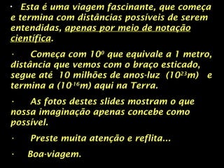 • Esta é uma viagem fascinante, que começa
e termina com distâncias possíveis de serem
entendidas, apenas por meio de notação
científica.
• Começa com 100
que equivale a 1 metro,
distância que vemos com o braço esticado,
segue até 10 milhões de anos-luz (1023
m) e
termina a (10-16
m) aqui na Terra.
• As fotos destes slides mostram o que
nossa imaginação apenas concebe como
possível.
• Preste muita atenção e reflita...
• Boa-viagem.
 