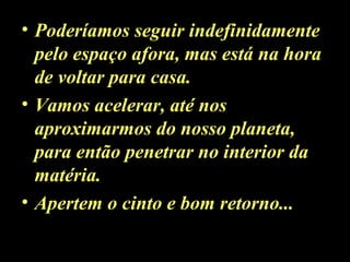 • Poderíamos seguir indefinidamente
pelo espaço afora, mas está na hora
de voltar para casa.
• Vamos acelerar, até nos
aproximarmos do nosso planeta,
para então penetrar no interior da
matéria.
• Apertem o cinto e bom retorno...
 