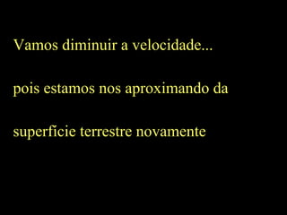 Vamos diminuir a velocidade...
pois estamos nos aproximando da
superfície terrestre novamente
 