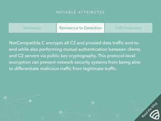 NOTA B L E AT T R I B U T E S 
Resiliency Resistance to Detection Self-Protection 
NotCompatible.C encrypts all C2 and proxied data traffic end-to-end 
while also performing mutual authentication between clients 
and C2 servers via public key cryptography. This protocol-level 
encryption can prevent network security systems from being able 
to differentiate malicious traffic from legitimate traffic. 
Read the blog 
 