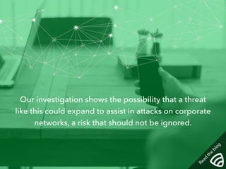 Our investigation shows the possibility that a threat 
like this could expand to assist in attacks on corporate 
networks, a risk that should not be ignored. 
Read the blog 
 