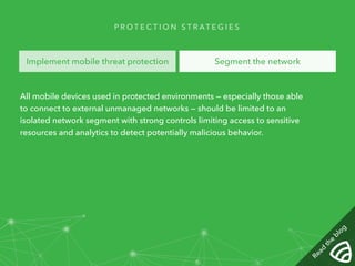 PROTECT I O N STRAT E G I E S 
Implement mobile threat protection Segment the network 
All mobile devices used in protected environments — especially those able 
to connect to external unmanaged networks — should be limited to an 
isolated network segment with strong controls limiting access to sensitive 
resources and analytics to detect potentially malicious behavior. 
Read the blog 
 