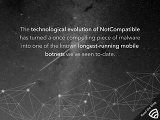 The technological evolution of NotCompatible 
has turned a once compelling piece of malware 
into one of the known longest-running mobile 
botnets we’ve seen to-date. 
Read the blog 
 