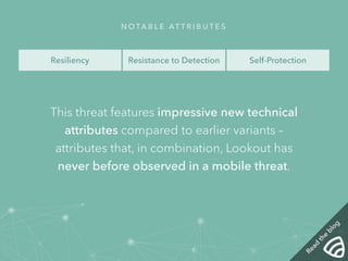NOTA B L E AT T R I B U T E S 
Resiliency Resistance to Detection Self-Protection 
This threat features impressive new technical 
attributes compared to earlier variants – 
attributes that, in combination, Lookout has 
never before observed in a mobile threat. 
Read the blog 
 