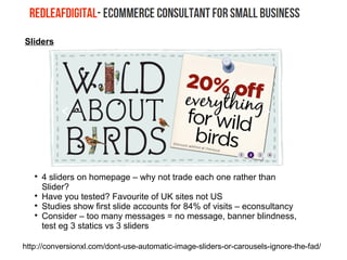 Sliders

4 sliders on homepage – why not trade each one rather than
Slider?

Have you tested? Favourite of UK sites not US

Studies show first slide accounts for 84% of visits – econsultancy

Consider – too many messages = no message, banner blindness,
test eg 3 statics vs 3 sliders
http://conversionxl.com/dont-use-automatic-image-sliders-or-carousels-ignore-the-fad/
 