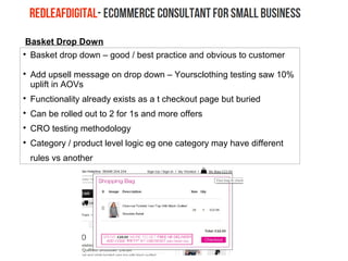 Basket Drop Down

Basket drop down – good / best practice and obvious to customer

Add upsell message on drop down – Yoursclothing testing saw 10%
uplift in AOVs

Functionality already exists as a t checkout page but buried

Can be rolled out to 2 for 1s and more offers

CRO testing methodology

Category / product level logic eg one category may have different
rules vs another
 