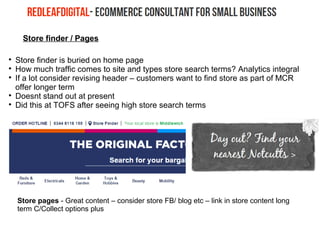 Store finder / Pages

Store finder is buried on home page

How much traffic comes to site and types store search terms? Analytics integral

If a lot consider revising header – customers want to find store as part of MCR
offer longer term

Doesnt stand out at present

Did this at TOFS after seeing high store search terms
Store pages - Great content – consider store FB/ blog etc – link in store content long
term C/Collect options plus
 