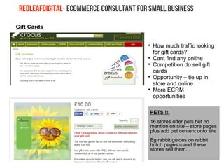 Gift Cards

How much traffic looking
for gift cards?

Cant find any online

Competition do sell gift
cards

Opportunity – tie up in
store and online

More ECRM
opportunities
PETS !!!
16 stores offer pets but no
mention on site – store pages
plus add pet content onto site
Eg rabbit guides on rabbit
hutch pages – and these
stores sell them...
 