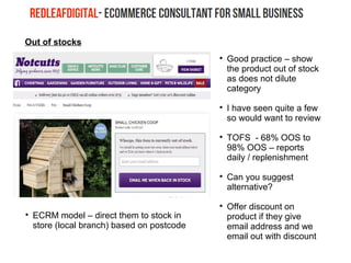 Out of stocks

Good practice – show
the product out of stock
as does not dilute
category

I have seen quite a few
so would want to review

TOFS - 68% OOS to
98% OOS – reports
daily / replenishment

Can you suggest
alternative?

Offer discount on
product if they give
email address and we
email out with discount

ECRM model – direct them to stock in
store (local branch) based on postcode
 