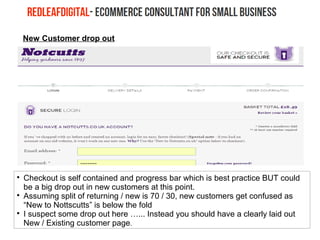 New Customer drop out

Checkout is self contained and progress bar which is best practice BUT could
be a big drop out in new customers at this point.

Assuming split of returning / new is 70 / 30, new customers get confused as
“New to Nottscutts” is below the fold

I suspect some drop out here …... Instead you should have a clearly laid out
New / Existing customer page.
 