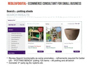 Search – potting sheds

Review Search functionality as some anomalies – refinements required for better
UX - “POTTING BENCH” pulling 125 items – All potting and all bench

Consider 3rd
party eg SLI sytems etc
 