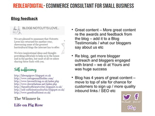 Blog feedback

Great content – More great content
re the awards and feedback from
the blog – add it to a Blog
Testimonials / what our bloggers
say about us etc

Re blog, get more blogger
outreach and bloggers engaged
with brand – we di at Yours and
was huge success

Blog has 4 years of great content –
move to top of site for chance for
customers to sign up / more quality
inbound links / SEO etc
 