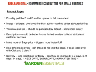 Product Pages

Possibly pull the P and P and be upfront re full price – test

Image – enlarge / overlay rather than zoom – worked better at yoursclothing

You may also like – should be populated by default – sometimes empty

Descriptions – could be better / some limited to a few bullets / attributes /
customer services

Make more of Sage price – bigger / more impactful?

Real time stock levels – can these be fed into the page? If so at local level
with Click and Collect?

Delivery – long lead times for today – can they be improved? 3-7 days, 5- 9
days, 14 days, - NEXT DAY?, SATURDAY?, NOMINATED TIME?
 