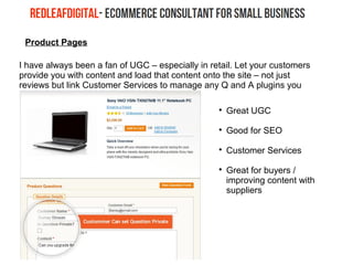 Product Pages
I have always been a fan of UGC – especially in retail. Let your customers
provide you with content and load that content onto the site – not just
reviews but link Customer Services to manage any Q and A plugins you
may want to embed

Great UGC

Good for SEO

Customer Services

Great for buyers /
improving content with
suppliers
 