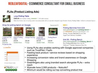 
Using PLAs also enables working with Google approved companies
such as TrustPilot / Feefo

Feeding back product / service reviews based on shopping
experience

Increasing conversion rates and brand awareness on Google
Shopping

Greenfingers also using branded search alongside PLAs – extra
reach

Wyevale have 2,500 products – Notcutts?

Minimum would be rolling out top converting product trial
PLAs (Product Listing Ads)
 