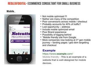 Mobile

Not mobile optimised !!!

Nether are many of the competition

Poor conversions across mobile / checkout

Probably accounts for 40% of traffic?

Lost opportunity – address

Include mobile optimized email

Poor Brand experience

Possibility of lagging behind

“Mobile friendly site from Google

More companies now looking at 3rd
gen mobile
journey – landing pages / geo dem targetting
and checkout
 