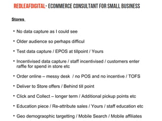 Stores

No data capture as I could see

Older audience so perhaps difficul

Test data capture / EPOS at tillpoint / Yours

Incentivised data capture / staff incentivised / customers enter
raffle for spend in store etc

Order online – messy desk / no POS and no incentive / TOFS

Deliver to Store offers / Behind till point

Click and Collect – longer term / Additional pickup points etc

Education piece / Re-attribute sales / Yours / staff education etc

Geo demograophic targetting / Mobile Search / Mobile affiliates
 