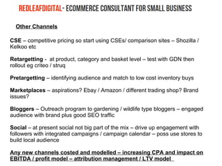 Other Channels
CSE – competitive pricing so start using CSEs/ comparison sites – Shozilla /
Kelkoo etc
Retargetting - at product, category and basket level – test with GDN then
rollout eg criteo / struq
Pretargetting – identifying audience and match to low cost inventory buys
Marketplaces – aspirations? Ebay / Amazon / different trading shop? Brand
issues?
Bloggers – Outreach program to gardening / wildlife type bloggers – engaged
audience with brand plus good SEO traffic
Social – at present social not big part of the mix – drive up engagement with
followers with integrated campaigns / campaign calendar – poss use stores to
build local audience
Any new channels costed and modelled – increasing CPA and impact on
EBITDA / profit model – attribution management / LTV model
 