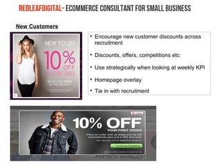 New Customers

Encourage new customer discounts across
recruitment

Discounts, offers, competitions etc

Use strategically when looking at weekly KPI

Homepage overlay

Tie in with recruitment
 