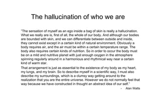 The hallucination of who we are <ul><li>” The sensation of myself as an ego inside a bag of skin is really a hallucination...