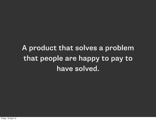 A product that solves a problem
that people are happy to pay to
have solved.
Friday, 18 April 14
 