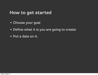 How to get started
• Choose your goal
• Define what it is you are going to create
• Put a date on it.
Friday, 18 April 14
 