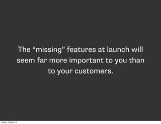The “missing” features at launch will
seem far more important to you than
to your customers.
Friday, 18 April 14
 