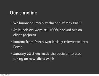 • We launched Perch at the end of May 2009
• At launch we were still 100% booked out on
client projects
• Income from Perch was initially reinvested into
Perch
• January 2013 we made the decision to stop
taking on new client work
Our timeline
Friday, 18 April 14
 
