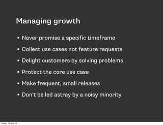 Managing growth
• Never promise a specific timeframe
• Collect use cases not feature requests
• Delight customers by solving problems
• Protect the core use case
• Make frequent, small releases
• Don’t be led astray by a noisy minority
Friday, 18 April 14
 