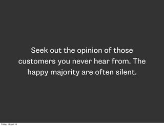 Seek out the opinion of those
customers you never hear from. The
happy majority are often silent.
Friday, 18 April 14
 