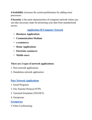 4.Scalability increases the system performance by adding more
processors.
5.Security is the main characteristics of computer network where you
can take necessary steps for protecting your data from unauthorized
access.
Application Of Computer Network
• Bussiness Applications
• Communication Medium
• e-commerce
• Home Applications
• Electrinic commerce
• Mobile users
There are 2 types of network applications:
1. Pure network applications
2. Standalone network application
Pure Network Applications
1. Email Programs
2. File Transfer Protocol (FTP)
3. Terminal Emulation (TELNET)
4. Groupware
Groupware
#.Video Conferencing
 