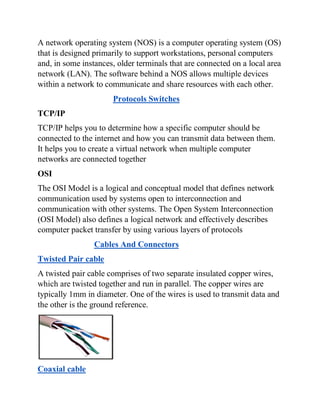 A network operating system (NOS) is a computer operating system (OS)
that is designed primarily to support workstations, personal computers
and, in some instances, older terminals that are connected on a local area
network (LAN). The software behind a NOS allows multiple devices
within a network to communicate and share resources with each other.
Protocols Switches
TCP/IP
TCP/IP helps you to determine how a specific computer should be
connected to the internet and how you can transmit data between them.
It helps you to create a virtual network when multiple computer
networks are connected together
OSI
The OSI Model is a logical and conceptual model that defines network
communication used by systems open to interconnection and
communication with other systems. The Open System Interconnection
(OSI Model) also defines a logical network and effectively describes
computer packet transfer by using various layers of protocols
Cables And Connectors
Twisted Pair cable
A twisted pair cable comprises of two separate insulated copper wires,
which are twisted together and run in parallel. The copper wires are
typically 1mm in diameter. One of the wires is used to transmit data and
the other is the ground reference.
Coaxial cable
 