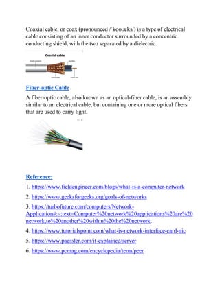 Coaxial cable, or coax (pronounced /ˈkoʊ.æks/) is a type of electrical
cable consisting of an inner conductor surrounded by a concentric
conducting shield, with the two separated by a dielectric.
Fiber-optic Cable
A fiber-optic cable, also known as an optical-fiber cable, is an assembly
similar to an electrical cable, but containing one or more optical fibers
that are used to carry light.
Reference:
1. https://www.fieldengineer.com/blogs/what-is-a-computer-network
2. https://www.geeksforgeeks.org/goals-of-networks
3. https://turbofuture.com/computers/Network-
Application#:~:text=Computer%20network%20applications%20are%20
network,to%20another%20within%20the%20network.
4. https://www.tutorialspoint.com/what-is-network-interface-card-nic
5. https://www.paessler.com/it-explained/server
6. https://www.pcmag.com/encyclopedia/term/peer
 