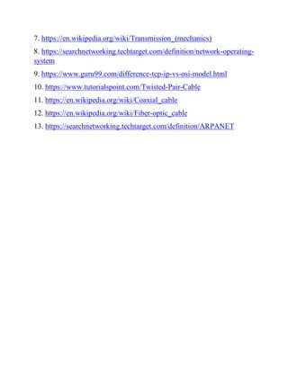 7. https://en.wikipedia.org/wiki/Transmission_(mechanics)
8. https://searchnetworking.techtarget.com/definition/network-operating-
system
9. https://www.guru99.com/difference-tcp-ip-vs-osi-model.html
10. https://www.tutorialspoint.com/Twisted-Pair-Cable
11. https://en.wikipedia.org/wiki/Coaxial_cable
12. https://en.wikipedia.org/wiki/Fiber-optic_cable
13. https://searchnetworking.techtarget.com/definition/ARPANET
 