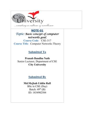 NOTE-01
Topic: Basic concept of computer
networks goal.
Course Code: CSE-317
Course Title: Computer Networks Theory
Submitted To
Pranab Bandhu Nath
Senior Lecturer, Department of CSE
City University
Submitted By
Md.Mejbah Uddin Rafi
BSc in CSE (Day)
Batch: 49th
(B)
ID: 1834902584
 
