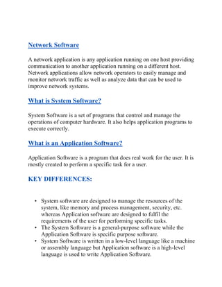 Network Software
A network application is any application running on one host providing
communication to another application running on a different host.
Network applications allow network operators to easily manage and
monitor network traffic as well as analyze data that can be used to
improve network systems.
What is System Software?
System Software is a set of programs that control and manage the
operations of computer hardware. It also helps application programs to
execute correctly.
What is an Application Software?
Application Software is a program that does real work for the user. It is
mostly created to perform a specific task for a user.
KEY DIFFERENCES:
• System software are designed to manage the resources of the
system, like memory and process management, security, etc.
whereas Application software are designed to fulfil the
requirements of the user for performing specific tasks.
• The System Software is a general-purpose software while the
Application Software is specific purpose software.
• System Software is written in a low-level language like a machine
or assembly language but Application software is a high-level
language is used to write Application Software.
 