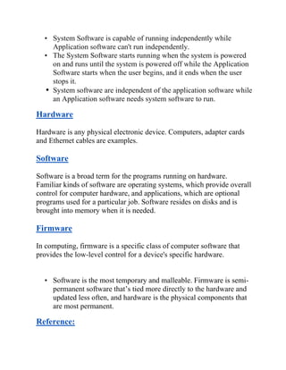 • System Software is capable of running independently while
Application software can't run independently.
• The System Software starts running when the system is powered
on and runs until the system is powered off while the Application
Software starts when the user begins, and it ends when the user
stops it.
• System software are independent of the application software while
an Application software needs system software to run.
Hardware
Hardware is any physical electronic device. Computers, adapter cards
and Ethernet cables are examples.
Software
Software is a broad term for the programs running on hardware.
Familiar kinds of software are operating systems, which provide overall
control for computer hardware, and applications, which are optional
programs used for a particular job. Software resides on disks and is
brought into memory when it is needed.
Firmware
In computing, firmware is a specific class of computer software that
provides the low-level control for a device's specific hardware.
• Software is the most temporary and malleable. Firmware is semi-
permanent software that’s tied more directly to the hardware and
updated less often, and hardware is the physical components that
are most permanent.
Reference:
 