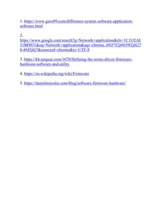 1. https://www.guru99.com/difference-system-software-application-
software.html
2.
https://www.google.com/search?q=Network+application&rlz=1C1UEAD_enBD9
31BD931&oq=Network+application&aqs=chrome..69i57l2j69i59l2j0i271l3j69i6
0.4845j0j7&sourceid=chrome&ie=UTF-8
3. https://kb.netgear.com/1070/Defining-the-terms-driver-firmware-
hardware-software-and-utility
4. https://en.wikipedia.org/wiki/Firmware
5. https://danielmiessler.com/blog/software-firmware-hardware/
 
