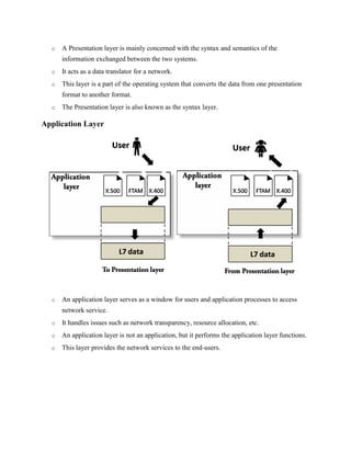 o A Presentation layer is mainly concerned with the syntax and semantics of the
information exchanged between the two systems.
o It acts as a data translator for a network.
o This layer is a part of the operating system that converts the data from one presentation
format to another format.
o The Presentation layer is also known as the syntax layer.
Application Layer
o An application layer serves as a window for users and application processes to access
network service.
o It handles issues such as network transparency, resource allocation, etc.
o An application layer is not an application, but it performs the application layer functions.
o This layer provides the network services to the end-users.
 
