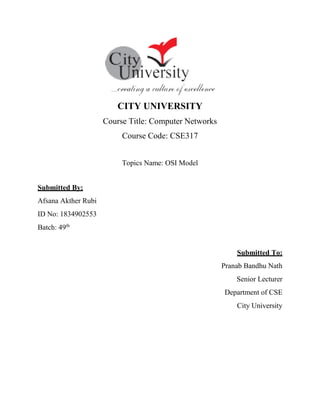 CITY UNIVERSITY
Course Title: Computer Networks
Course Code: CSE317
Topics Name: OSI Model
Submitted By:
Afsana Akther Rubi
ID No: 1834902553
Batch: 49th
Submitted To:
Pranab Bandhu Nath
Senior Lecturer
Department of CSE
City University
 