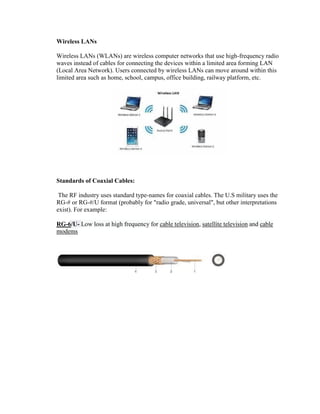 Wireless LANs
Wireless LANs (WLANs) are wireless computer networks that use high-frequency radio
waves instead of cables for connecting the devices within a limited area forming LAN
(Local Area Network). Users connected by wireless LANs can move around within this
limited area such as home, school, campus, office building, railway platform, etc.
Standards of Coaxial Cables:
The RF industry uses standard type-names for coaxial cables. The U.S military uses the
RG-# or RG-#/U format (probably for "radio grade, universal", but other interpretations
exist). For example:
RG-6/U- Low loss at high frequency for cable television, satellite television and cable
modems
 
