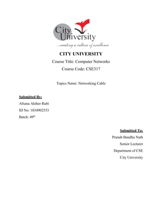 CITY UNIVERSITY
Course Title: Computer Networks
Course Code: CSE317
Topics Name: Networking Cable
Submitted By:
Afsana Akther Rubi
ID No: 1834902553
Batch: 49th
Submitted To:
Pranab Bandhu Nath
Senior Lecturer
Department of CSE
City University
 