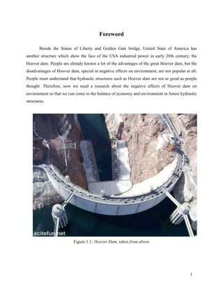 Foreword

       Beside the Statue of Liberty and Golden Gate bridge, United State of America has
another structure which show the face of the USA industrial power in early 20th century; the
Hoover dam. People are already known a lot of the advantages of the great Hoover dam, but the
disadvantages of Hoover dam, special in negative effects on environment, are not popular at all.
People must understand that hydraulic structures such as Hoover dam are not as good as people
thought. Therefore, now we need a research about the negative effects of Hoover dam on
environment so that we can come to the balance of economy and environment in future hydraulic
structures.




                          Figure 1.1: Hoover Dam, taken from above




                                                                                            1
 