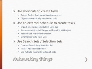 » Use shortcuts to create tasks
˃ Tasks – Tools – Add named task for each xxx
˃ Objects automatically attached to tasks
» Use an external schedule to create tasks
˃ Import an external schedule in Links tab
˃ Recommendation: MPX exported from P3; MS Project
˃ Rebuild Task Hierarchy from Link
˃ Synchronize Tasks from Link
» Use Search Sets / Selection Sets
˃ Create a Search Set / Selection Set
˃ Tasks – Attach Selection Set
˃ Use Rules to map tasks to Search Sets
 