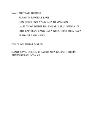 Note : ABSTRAK DI BUAT
SARAN DI RINGKAS LAGI
DAN REFERENSI YANG ADA DI MASUKIN
LALU YANG DIEDIT DI LEMBAR BARU JANGAN DI
EDIT LAPORAN YANG SAYA KIRIM BIAR BISA SAYA
PERBAIKI LAGI NANTI.
DEADLINE JUMAT MALEM
NANTI SAYA CEK LALU SABTU NYA KALIAN URUSIN
ADMINISTRASI NYA YA
 